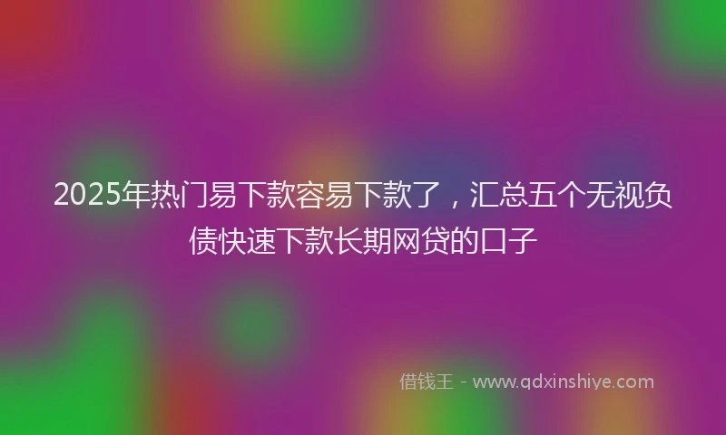 2025年热门易下款容易下款了，汇总五个无视负债快速下款长期网贷的口子