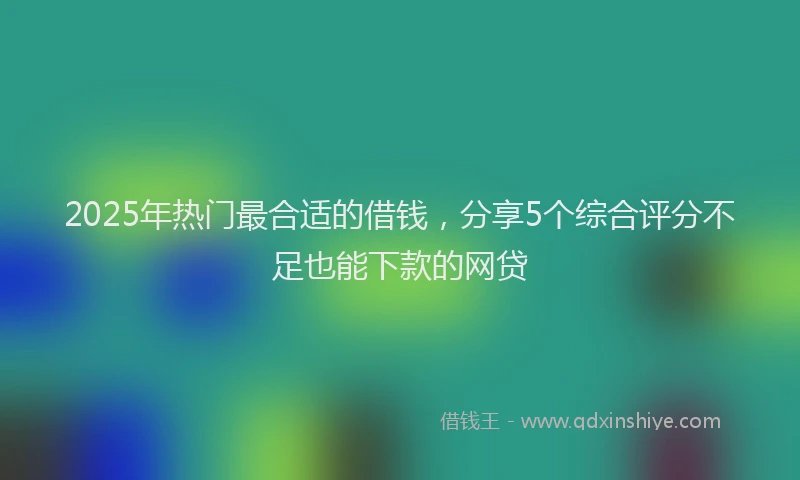 2025年热门最合适的借钱，分享5个综合评分不足也能下款的网贷