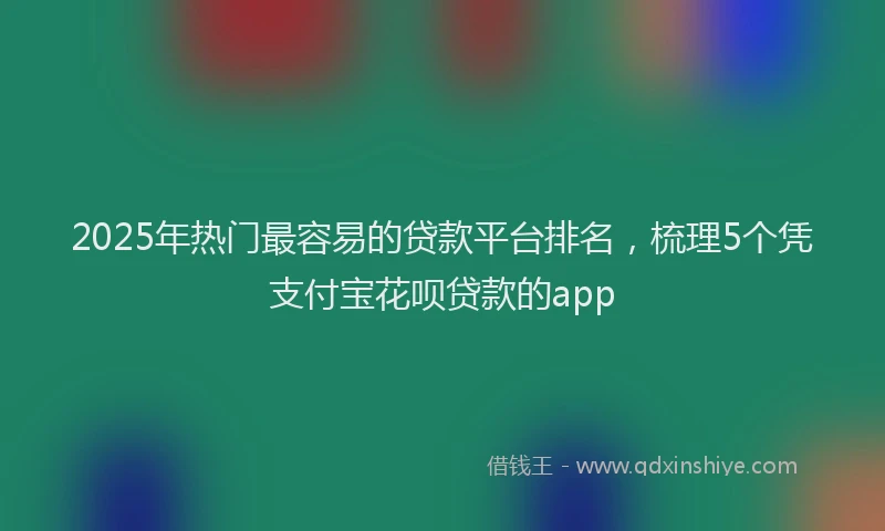 2025年热门最容易的贷款平台排名，梳理5个凭支付宝花呗贷款的app