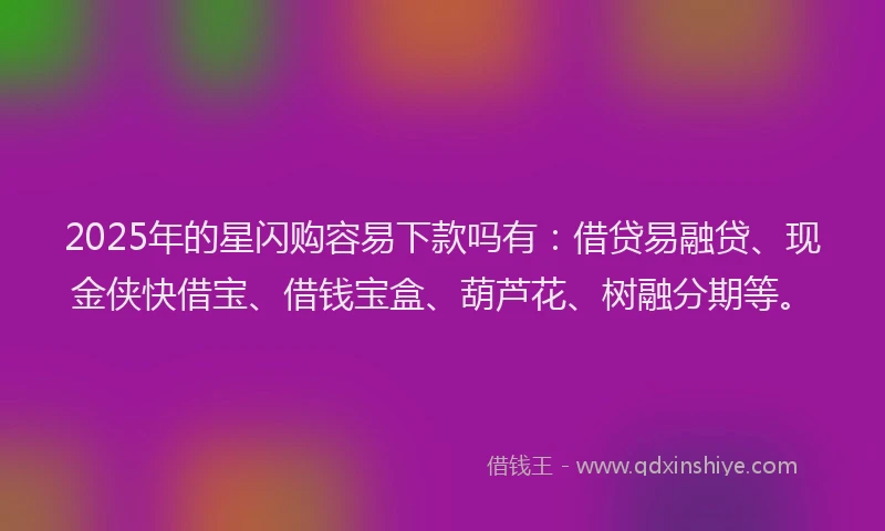 2025年的星闪购容易下款吗有：借贷易融贷、现金侠快借宝、借钱宝盒、葫芦花、树融分期等。