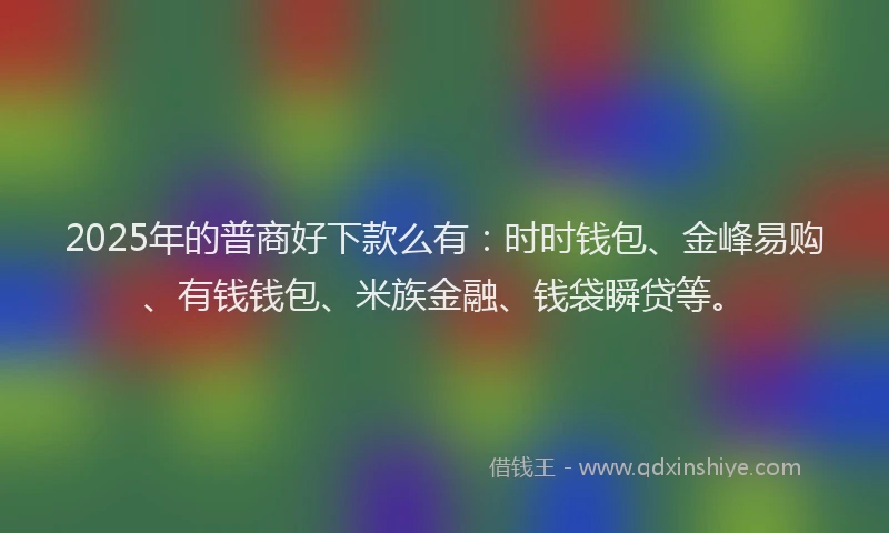 2025年的普商好下款么有：时时钱包、金峰易购、有钱钱包、米族金融、钱袋瞬贷等。