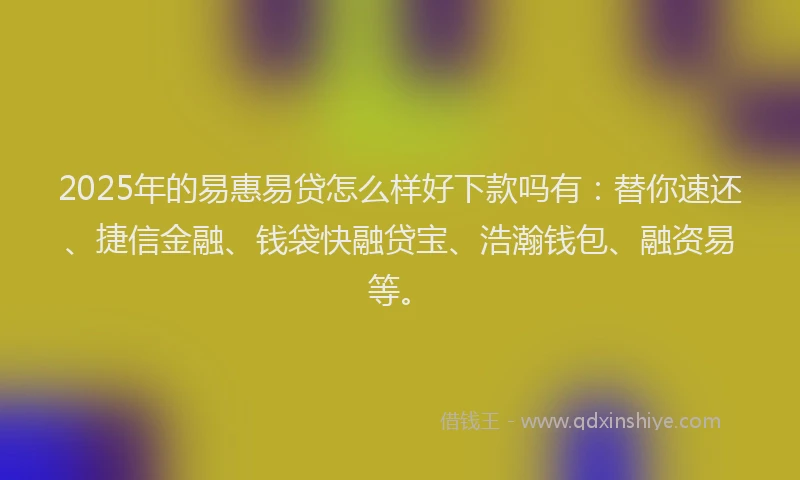 2025年的易惠易贷怎么样好下款吗有：替你速还、捷信金融、钱袋快融贷宝、浩瀚钱包、融资易等。