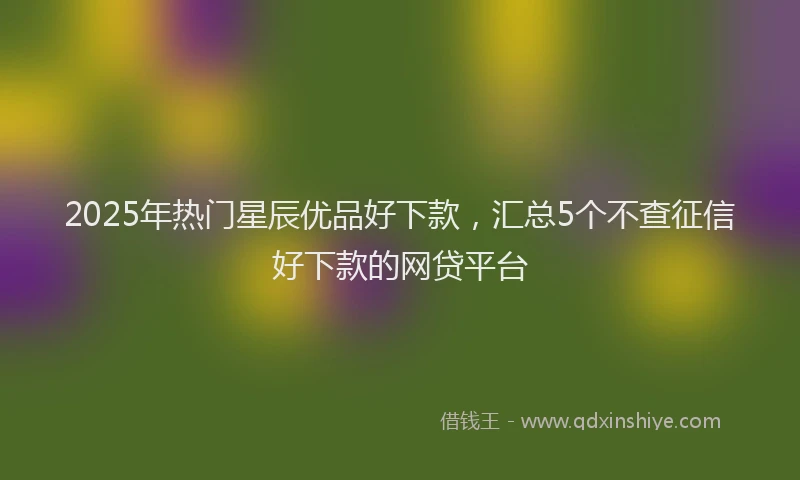 2025年热门星辰优品好下款，汇总5个不查征信好下款的网贷平台