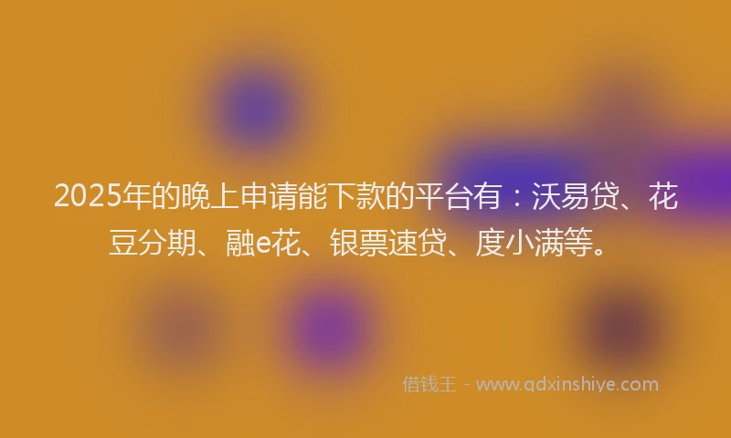 2025年的晚上申请能下款的平台有：沃易贷、花豆分期、融e花、银票速贷、度小满等。