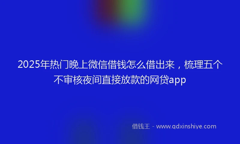 2025年热门晚上微信借钱怎么借出来，梳理五个不审核夜间直接放款的网贷app