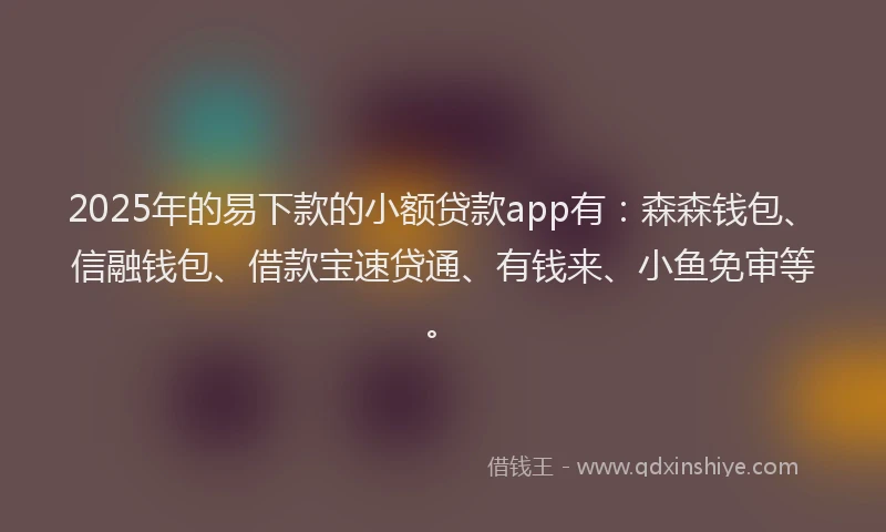 2025年的易下款的小额贷款app有：森森钱包、信融钱包、借款宝速贷通、有钱来、小鱼免审等。