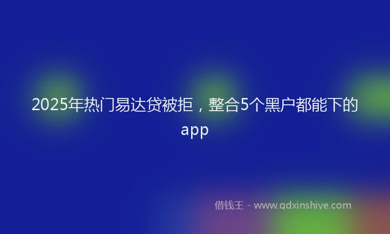 2025年热门易达贷被拒，整合5个黑户都能下的app