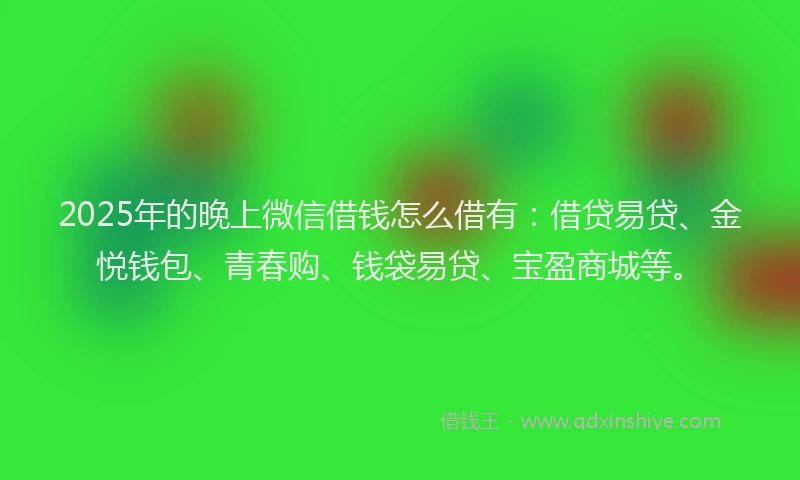 2025年的晚上微信借钱怎么借有：借贷易贷、金悦钱包、青春购、钱袋易贷、宝盈商城等。