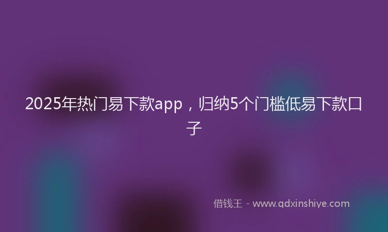 2025年热门易下款app，归纳5个门槛低易下款口子