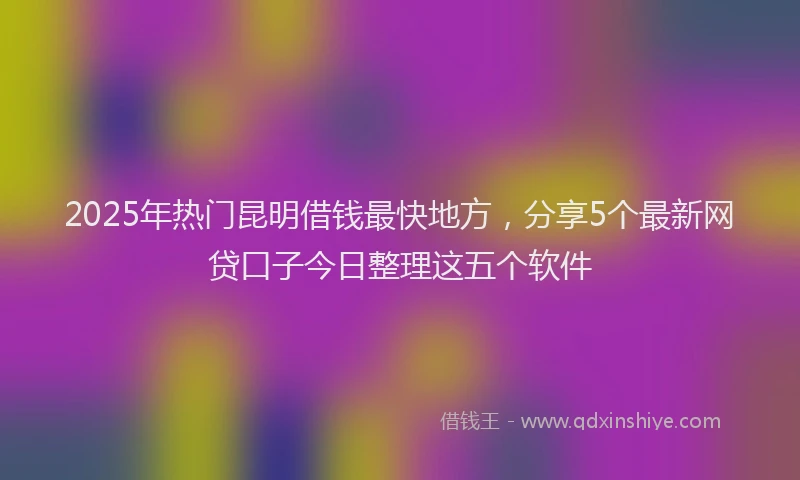 2025年热门昆明借钱最快地方，分享5个最新网贷口子今日整理这五个软件