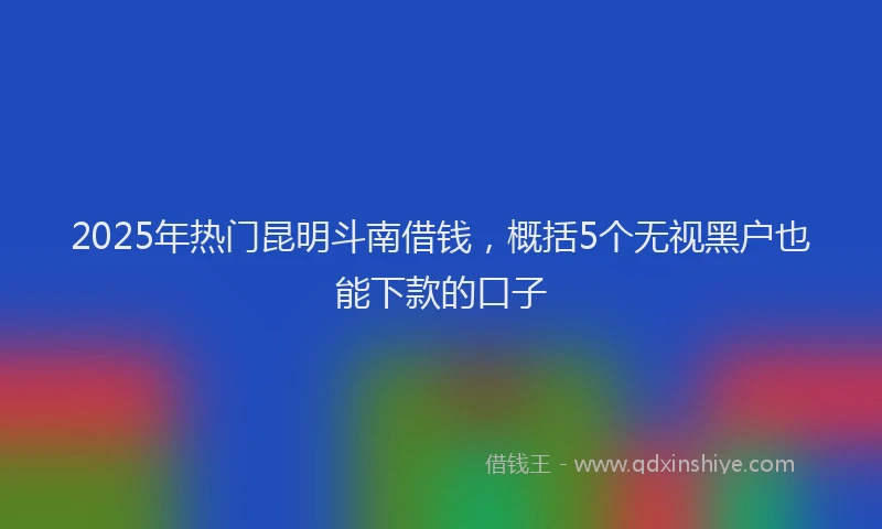 2025年热门昆明斗南借钱，概括5个无视黑户也能下款的口子