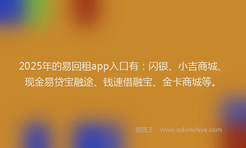 2025年的易回租app入口有：闪银、小吉商城、现金易贷宝融途、钱速借融宝、金卡商城等。