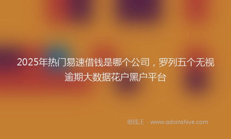 2025年热门易速借钱是哪个公司，罗列五个无视逾期大数据花户黑户平台