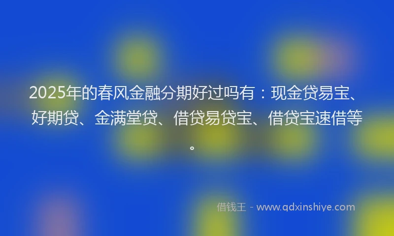 2025年的春风金融分期好过吗有：现金贷易宝、好期贷、金满堂贷、借贷易贷宝、借贷宝速借等。