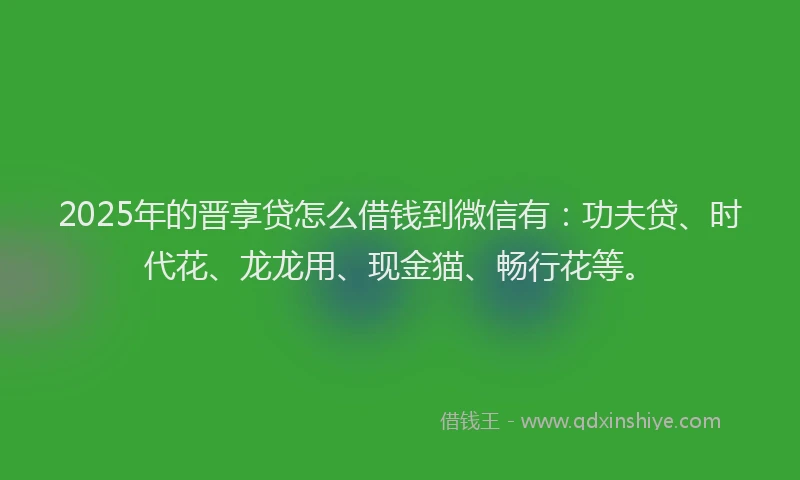 2025年的晋享贷怎么借钱到微信有：功夫贷、时代花、龙龙用、现金猫、畅行花等。