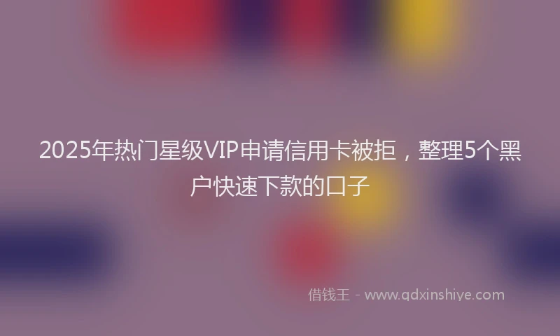 2025年热门星级VIP申请信用卡被拒，整理5个黑户快速下款的口子