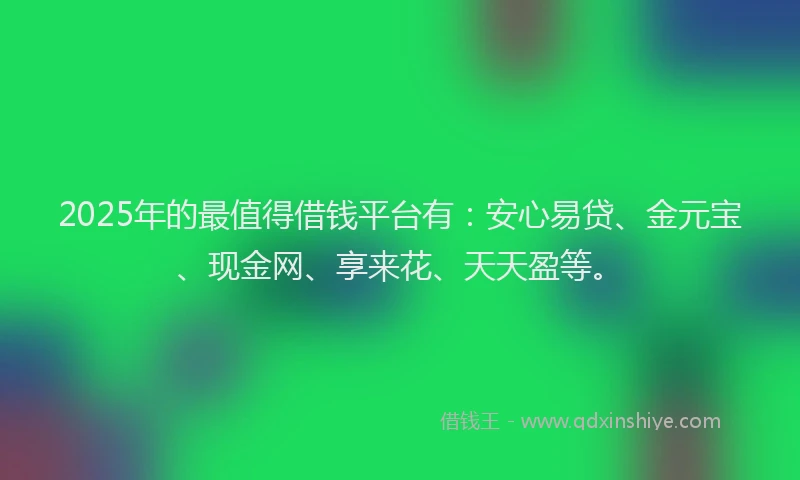 2025年的最值得借钱平台有：安心易贷、金元宝、现金网、享来花、天天盈等。