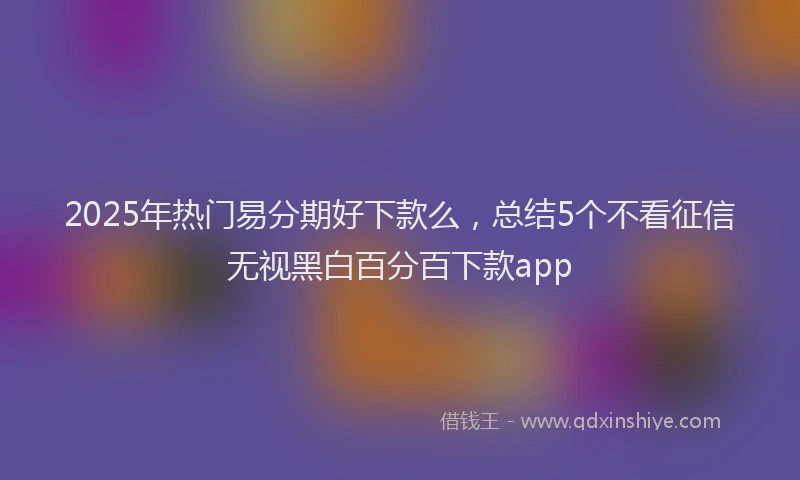 2025年热门易分期好下款么，总结5个不看征信无视黑白百分百下款app