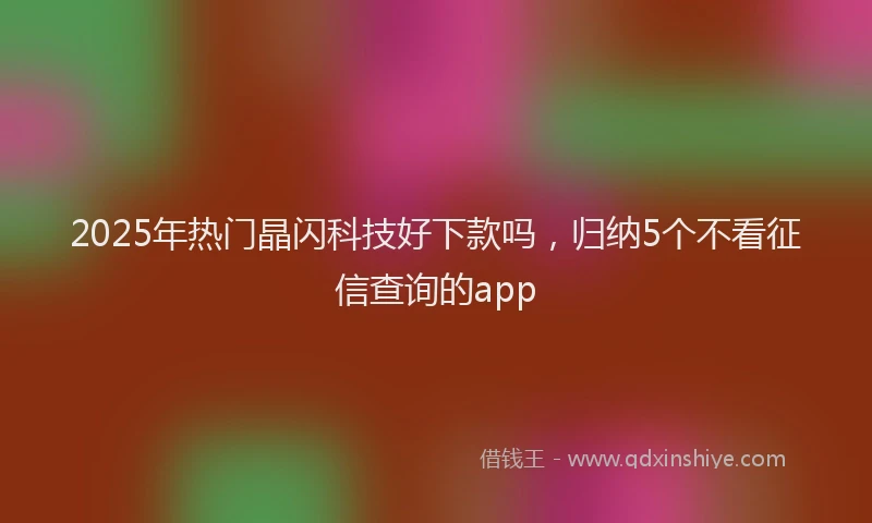 2025年热门晶闪科技好下款吗，归纳5个不看征信查询的app