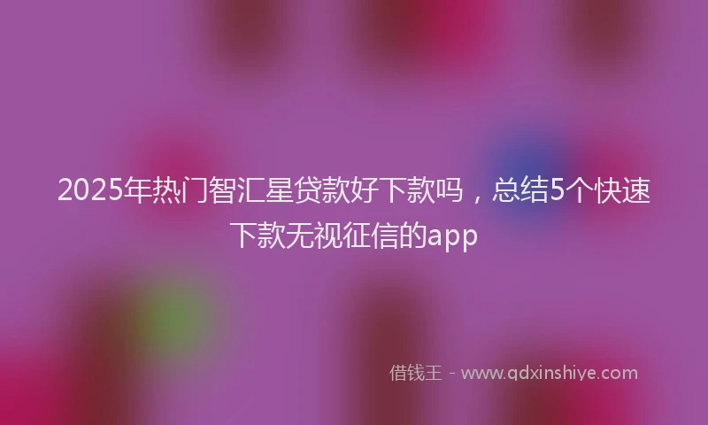 2025年热门智汇星贷款好下款吗，总结5个快速下款无视征信的app