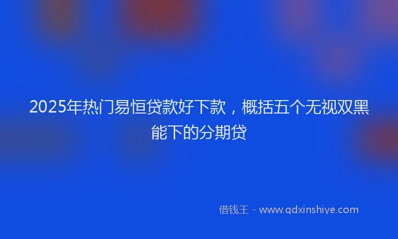 2025年热门易恒贷款好下款，概括五个无视双黑能下的分期贷