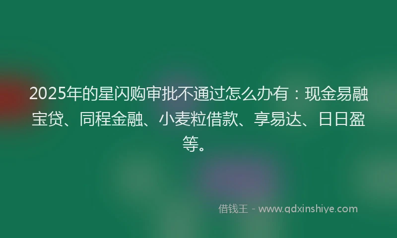 2025年的星闪购审批不通过怎么办有：现金易融宝贷、同程金融、小麦粒借款、享易达、日日盈等。