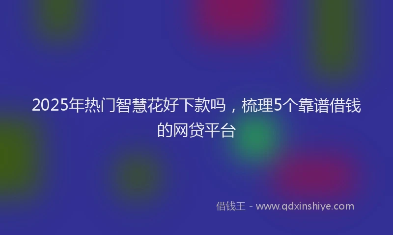 2025年热门智慧花好下款吗，梳理5个靠谱借钱的网贷平台