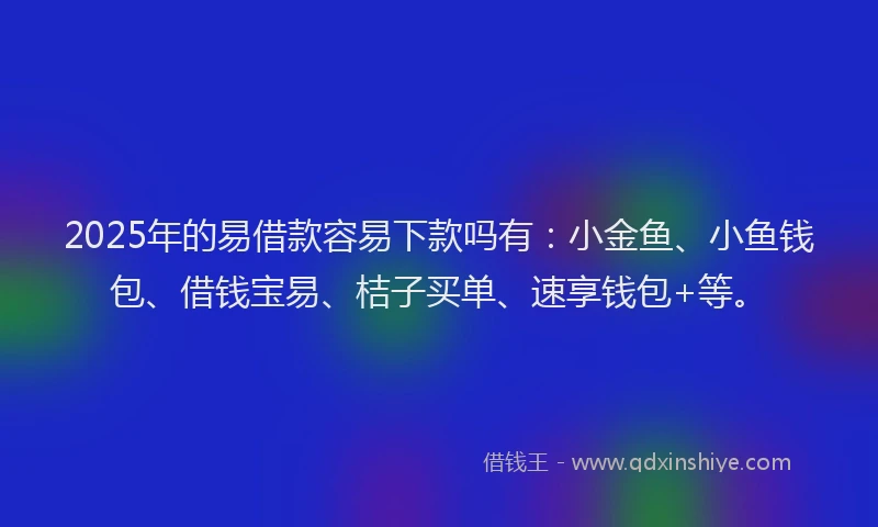 2025年的易借款容易下款吗有：小金鱼、小鱼钱包、借钱宝易、桔子买单、速享钱包+等。