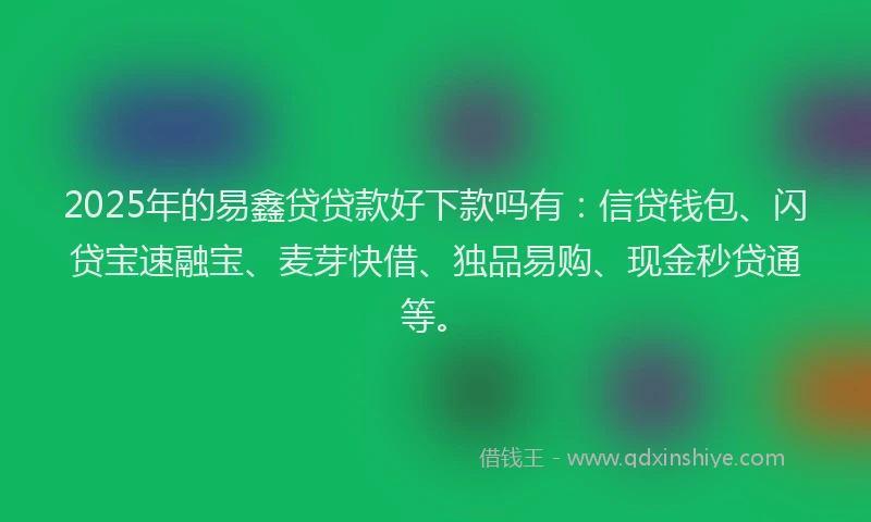 2025年的易鑫贷贷款好下款吗有：信贷钱包、闪贷宝速融宝、麦芽快借、独品易购、现金秒贷通等。