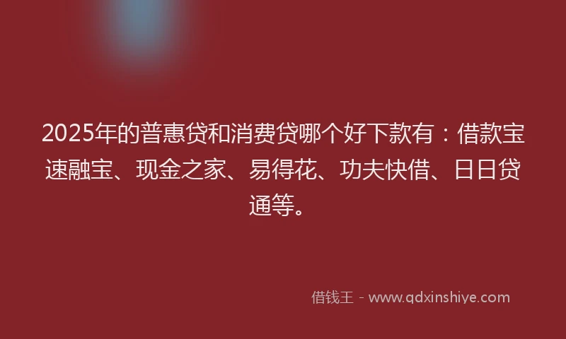 2025年的普惠贷和消费贷哪个好下款有：借款宝速融宝、现金之家、易得花、功夫快借、日日贷通等。