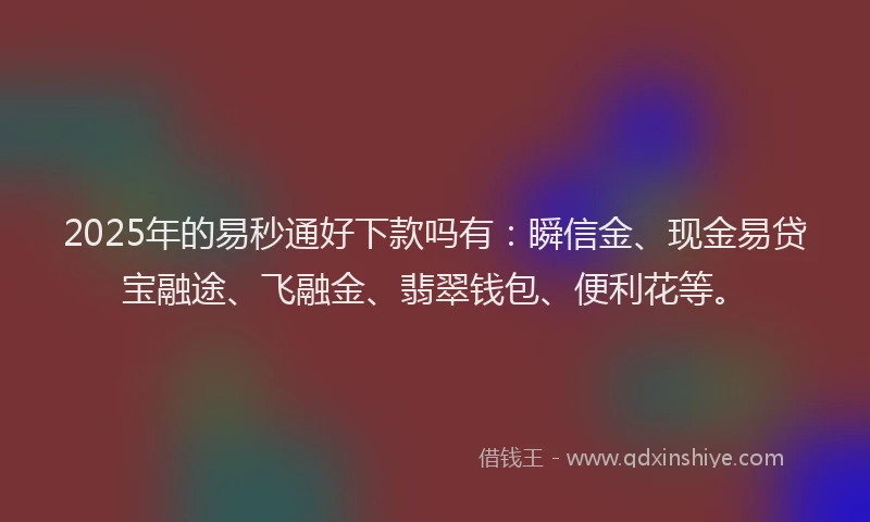2025年的易秒通好下款吗有：瞬信金、现金易贷宝融途、飞融金、翡翠钱包、便利花等。