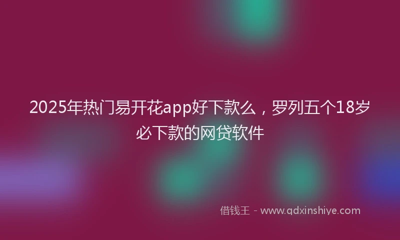 2025年热门易开花app好下款么，罗列五个18岁必下款的网贷软件