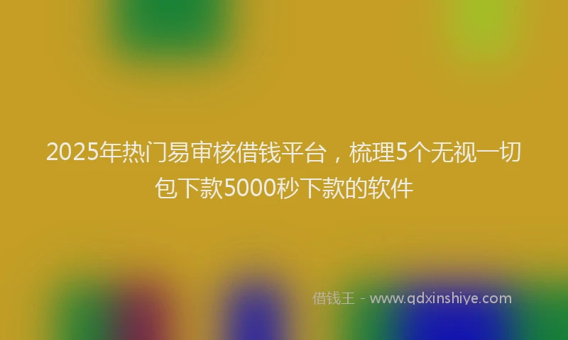 2025年热门易审核借钱平台，梳理5个无视一切包下款5000秒下款的软件