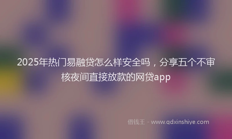 2025年热门易融贷怎么样安全吗，分享五个不审核夜间直接放款的网贷app