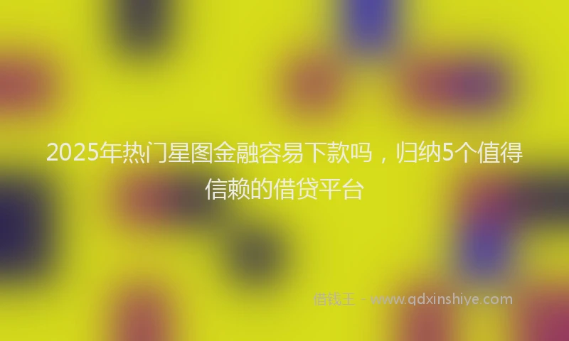 2025年热门星图金融容易下款吗，归纳5个值得信赖的借贷平台