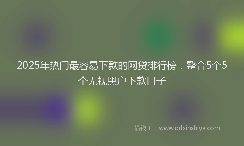 2025年热门最容易下款的网贷排行榜，整合5个5个无视黑户下款口子