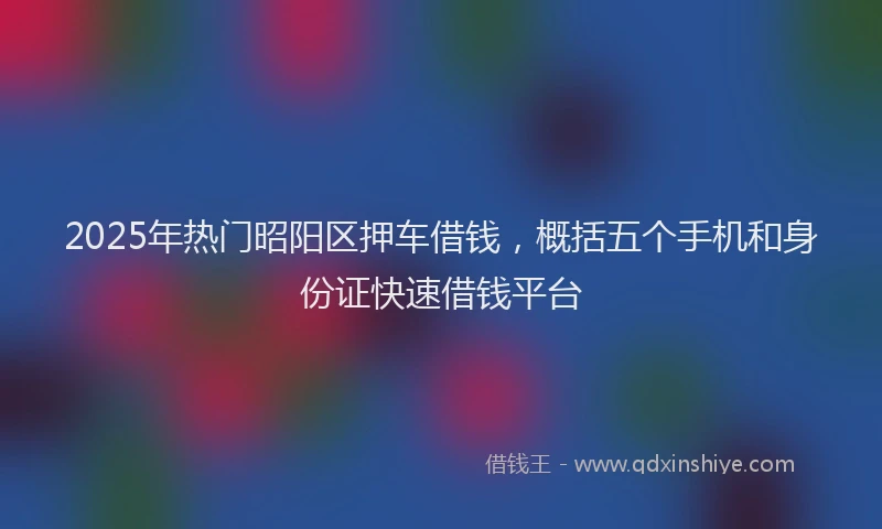 2025年热门昭阳区押车借钱，概括五个手机和身份证快速借钱平台