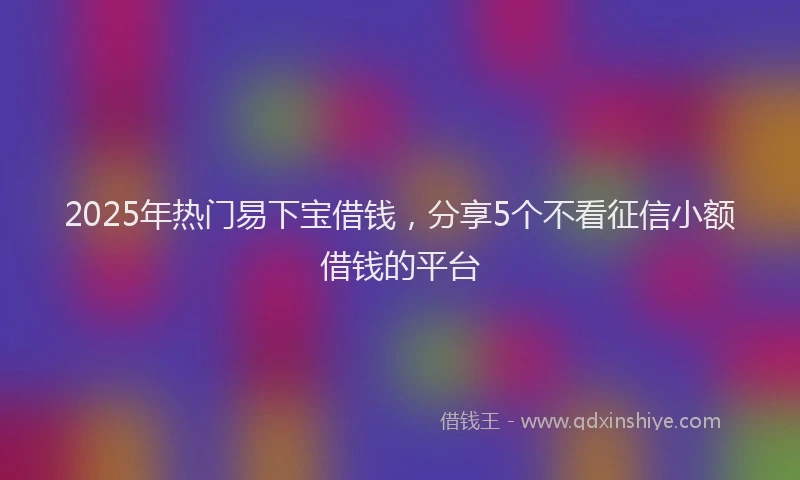 2025年热门易下宝借钱，分享5个不看征信小额借钱的平台
