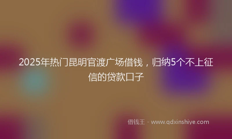 2025年热门昆明官渡广场借钱，归纳5个不上征信的贷款口子