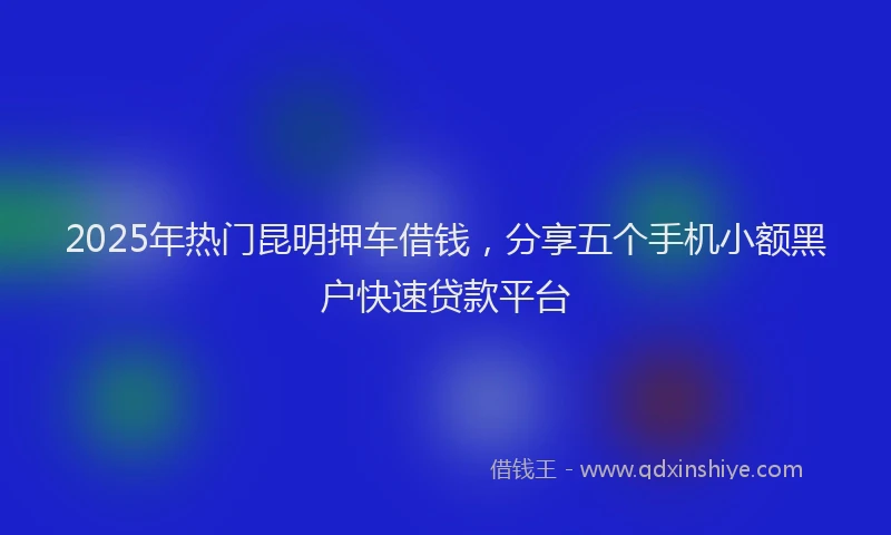 2025年热门昆明押车借钱，分享五个手机小额黑户快速贷款平台