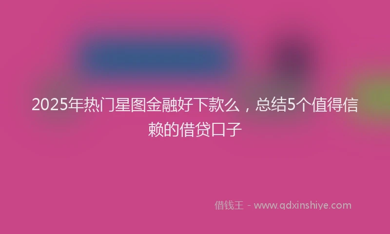 2025年热门星图金融好下款么，总结5个值得信赖的借贷口子