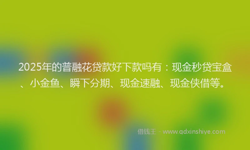 2025年的普融花贷款好下款吗有：现金秒贷宝盒、小金鱼、瞬下分期、现金速融、现金侠借等。