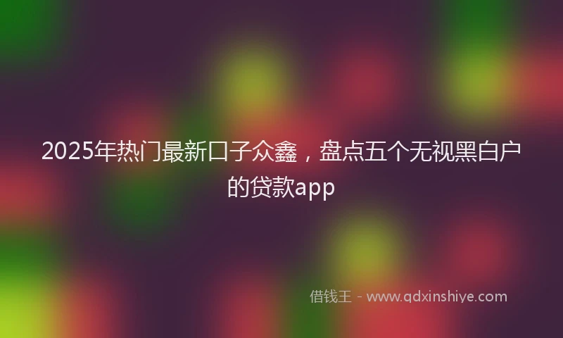 2025年热门最新口子众鑫，盘点五个无视黑白户的贷款app