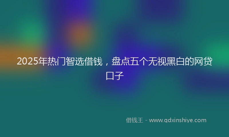 2025年热门智选借钱，盘点五个无视黑白的网贷口子