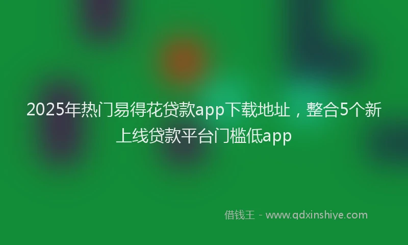 2025年热门易得花贷款app下载地址，整合5个新上线贷款平台门槛低app