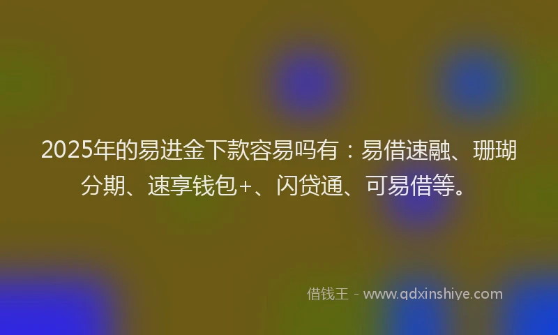 2025年的易进金下款容易吗有：易借速融、珊瑚分期、速享钱包+、闪贷通、可易借等。