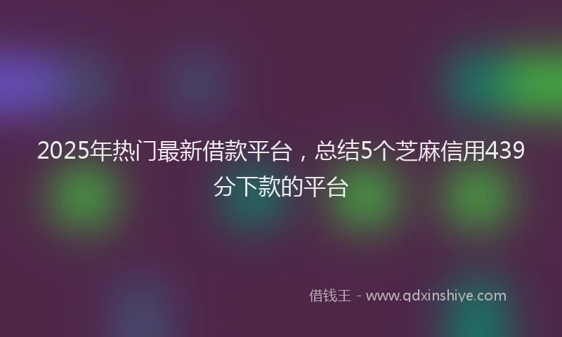 2025年热门最新借款平台，总结5个芝麻信用439分下款的平台