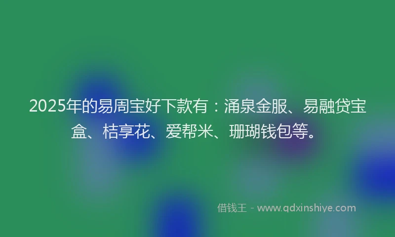 2025年的易周宝好下款有：涌泉金服、易融贷宝盒、桔享花、爱帮米、珊瑚钱包等。