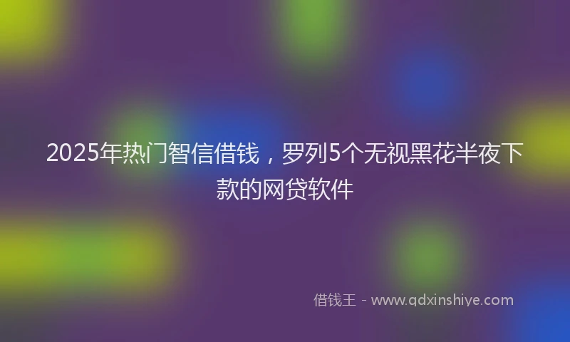 2025年热门智信借钱，罗列5个无视黑花半夜下款的网贷软件