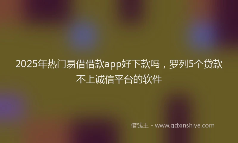 2025年热门易借借款app好下款吗，罗列5个贷款不上诚信平台的软件